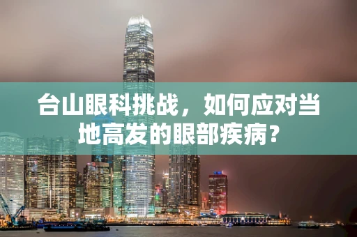 台山眼科挑战，如何应对当地高发的眼部疾病？