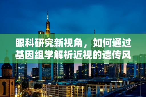 眼科研究新视角，如何通过基因组学解析近视的遗传风险？