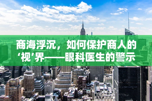 商海浮沉，如何保护商人的‘视’界——眼科医生的警示