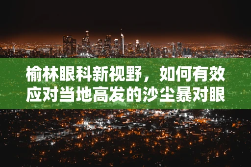 榆林眼科新视野，如何有效应对当地高发的沙尘暴对眼睛的影响？