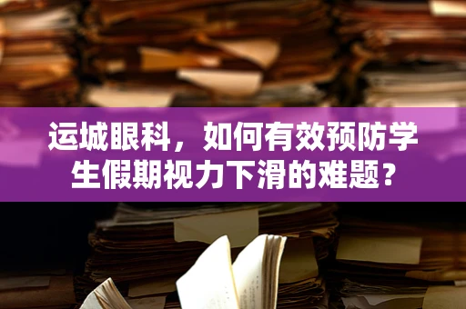 运城眼科，如何有效预防学生假期视力下滑的难题？