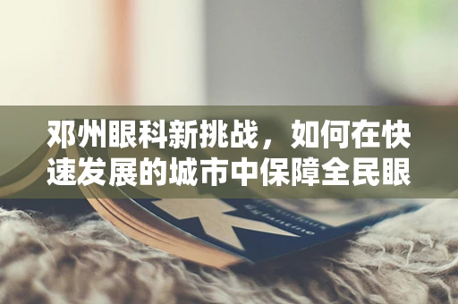 邓州眼科新挑战，如何在快速发展的城市中保障全民眼健康？