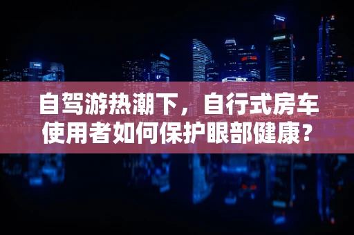 自驾游热潮下，自行式房车使用者如何保护眼部健康？