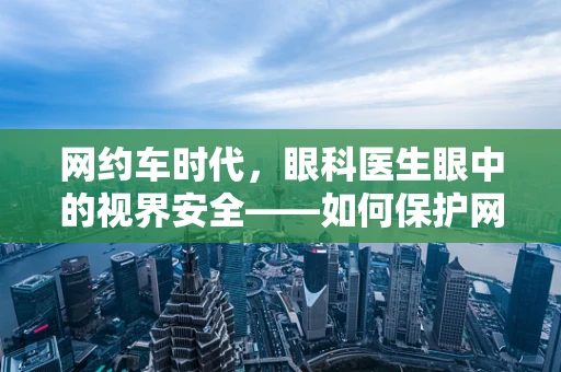 网约车时代，眼科医生眼中的视界安全——如何保护网约车司机的眼部健康？